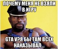 почему меня не взяли в игру gta v?я бы там всех наказывал...