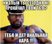 кизлый ты сегодня не прокачал свой т69 ? тебя ждет анальная кара !!!