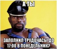 а ты заполнил трудочасы до 17:00 в понедельник?