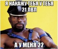 я накажу тебя у тебя 21 лвл а у меня 22