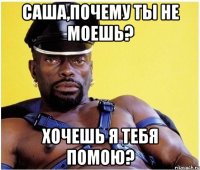 Саша,почему ты не моешь? Хочешь я тебя помою?