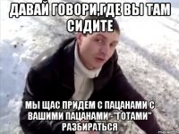 давай говори,где вы там сидите мы щас придем с пацанами с вашими пацанами -"готами" разбираться