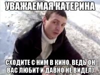 уважаемая катерина сходите с ним в кино, ведь он вас любит и давно не видел)