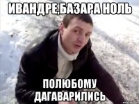 ивандре,базара ноль полюбому дагаварились