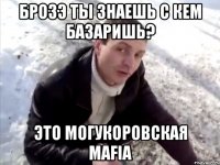 брозэ ты знаешь с кем базаришь? это могукоровская mafia