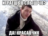 играешь в слыш чо? да! красавчик