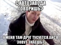 с автозавода говоришь? у меня там друг тусуется.ансо зовут.знаешь?