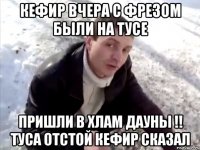 кефир вчера с фрезом были на тусе пришли в хлам дауны !! туса отстой кефир сказал