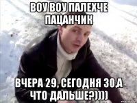 воу воу палехче пацанчик вчера 29, сегодня 30,а что дальше?))))