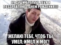 Ат души, братуха, тебя я поздравляю с днем рождения))) Желаю тебе, чтоб ты умел, имел и мог!