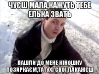 Чуєш мала,кажуть тебе Елька звать пашли до мене кіношку позиркаєм,татухі своі пакажєш