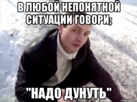 В любой непонятной ситуации говори; "Надо дунуть"