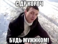 С ДР КОРОЧ БУДЬ МУЖИКОМ!