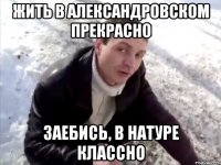 жить в александровском прекрасно заебись, в натуре классно