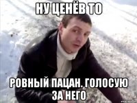 Ну Ценёв то ровный пацан. голосую за него