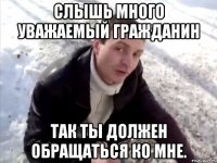 Слышь много уважаемый гражданин так ты должен обращаться ко мне.