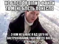 нє блєть я віпив фанти та мене блєть понесло з кім не буває я вд цего не застрохований такє життє вася атвічаю