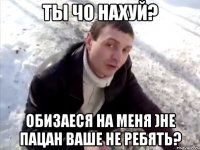 ты чо нахуй? обизаеся на меня )не пацан ваше не ребять?