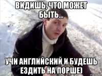 ВИДИШЬ, ЧТО МОЖЕТ БЫТЬ... УЧИ АНГЛИЙСКИЙ И БУДЕШЬ ЕЗДИТЬ НА ПОРШЕ)