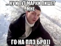 ... Ну и тут марки пишет мне Го на плз бро))