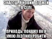 знаеєш, я новий діджей в селі приходь, покажу як я умію лізгінку робити