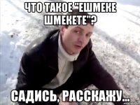 Что такое "ешмеке шмекете"? Садись, расскажу...