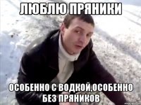люблю пряники особенно с водкой,особенно без пряников