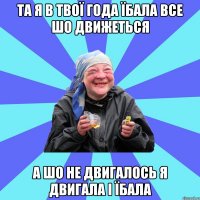 та я в твої года їбала все шо движеться а шо не двигалось я двигала і їбала