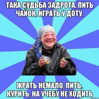 така судьба задрота, пить чайок, играть у доту. жрать немало, пить, курить, на учебу не ходить