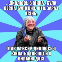 ... дивлюсь з вікна - була весна, було вже літо, зараз осінь, отак на все й дивлюсь з вікна, бо так іще й в онлайні досі