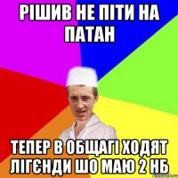 рішив не піти на патан тепер в общагі ходят лігєнди шо маю 2 нб