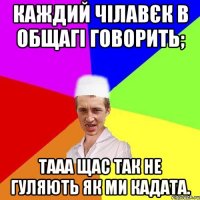 каждий чілавєк в общагі говорить; тааа щас так не гуляють як ми кадата.