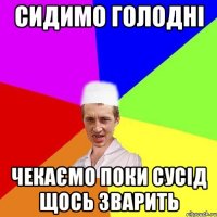 сидимо голодні чекаємо поки сусід щось зварить