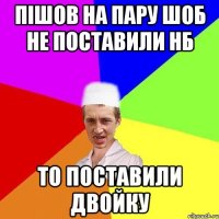 Пішов на пару шоб не поставили нб То поставили двойку