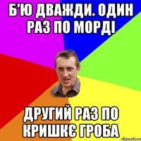 б'ю дважди. один раз по морді другий раз по кришкє гроба