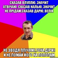 сказав влуплю, значит атвічаю, сказав налью, значит не прідам,сказав дарю, велік не зводя плічямі,тока діржі и не ломай його на пополам