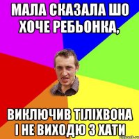 мала сказала шо хоче ребьонка, виключив тіліхвона і не виходю з хати