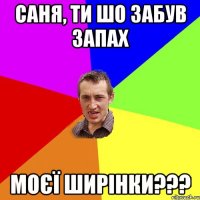 саня, ти шо забув запах моєї ширінки???