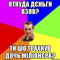 откуда дєньги взяв? ти шо трахнув дочь міліонєра?