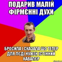 подарив малій фірмєнні духи бросила і сказала шо тепер для лєді нужен істінний кавалєр