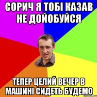 сорич я тобі казав не дойобуйся тепер целий вечер в машині сидеть будемо