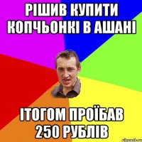 рішив купити копчьонкі в ашані ітогом проїбав 250 рублів