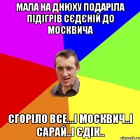 мала на днюху подаріла підігрів сєдєній до москвича сгоріло все...і москвич..і сарай..і єдік..