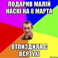 подарив малій наскі на 8 марта отпиздила с вєртухі