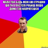 мала тіха будь мені аж страшно шо ти в пастєлі робиш якшо дома так напрягєшся 