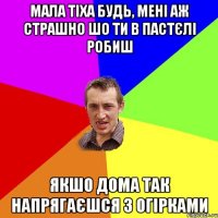 мала тіха будь, мені аж страшно шо ти в пастєлі робиш якшо дома так напрягаєшся з огірками