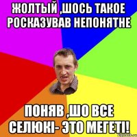 Жолтый ,шось такое росказував непонятне Поняв ,шо все селюкi- это Мегетi!