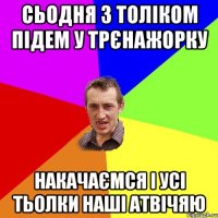 Сьодня з Толіком підем у трєнажорку накачаємся і усі тьолки наші атвічяю