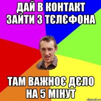 Дай в контакт зайти з тєлєфона Там важноє дєло на 5 мінут