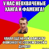 У нас неохваченые Ханга и Фаменга! Какая ещё на хуй Фаменга? Фаменко! Чё совсем косой и дурак!?